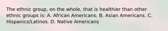 The ethnic group, on the whole, that is healthier than other ethnic groups is: A. African Americans. B. Asian Americans. C. Hispanics/Latinos. D. Native Americans