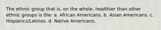 The ethnic group that is, on the whole, healthier than other ethnic groups is the: a. African Americans. b. Asian Americans. c. Hispanics/Latinos. d. Native Americans.