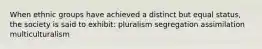 When ethnic groups have achieved a distinct but equal status, the society is said to exhibit: pluralism segregation assimilation multiculturalism