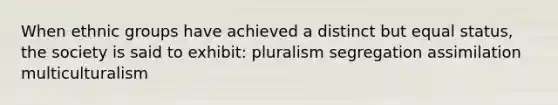 When ethnic groups have achieved a distinct but equal status, the society is said to exhibit: pluralism segregation assimilation multiculturalism