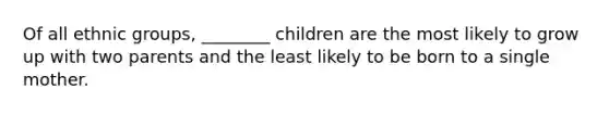 Of all ethnic groups, ________ children are the most likely to grow up with two parents and the least likely to be born to a single mother.