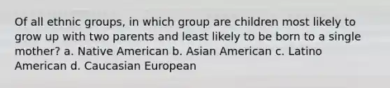 Of all ethnic groups, in which group are children most likely to grow up with two parents and least likely to be born to a single mother? a. Native American b. Asian American c. Latino American d. Caucasian European