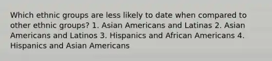 Which ethnic groups are less likely to date when compared to other ethnic groups? 1. <a href='https://www.questionai.com/knowledge/kwuWh8Kr2I-asian-americans' class='anchor-knowledge'>asian americans</a> and Latinas 2. Asian Americans and Latinos 3. Hispanics and <a href='https://www.questionai.com/knowledge/kktT1tbvGH-african-americans' class='anchor-knowledge'>african americans</a> 4. Hispanics and Asian Americans