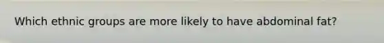 Which ethnic groups are more likely to have abdominal fat?