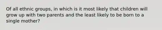 Of all ethnic groups, in which is it most likely that children will grow up with two parents and the least likely to be born to a single mother?
