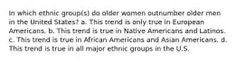 In which ethnic group(s) do older women outnumber older men in the United States?​ a. ​This trend is only true in European Americans. b. ​This trend is true in Native Americans and Latinos. c. ​This trend is true in African Americans and Asian Americans. d. ​This trend is true in all major ethnic groups in the U.S.