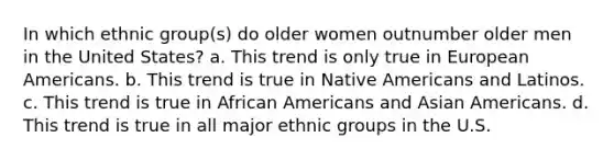 In which ethnic group(s) do older women outnumber older men in the United States?​ a. ​This trend is only true in European Americans. b. ​This trend is true in <a href='https://www.questionai.com/knowledge/k3QII3MXja-native-americans' class='anchor-knowledge'>native americans</a> and Latinos. c. ​This trend is true in <a href='https://www.questionai.com/knowledge/kktT1tbvGH-african-americans' class='anchor-knowledge'>african americans</a> and <a href='https://www.questionai.com/knowledge/kwuWh8Kr2I-asian-americans' class='anchor-knowledge'>asian americans</a>. d. ​This trend is true in all major ethnic groups in the U.S.