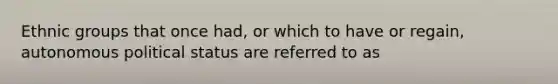 Ethnic groups that once had, or which to have or regain, autonomous political status are referred to as