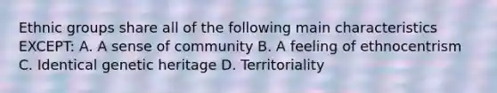 Ethnic groups share all of the following main characteristics EXCEPT: A. A sense of community B. A feeling of ethnocentrism C. Identical genetic heritage D. Territoriality