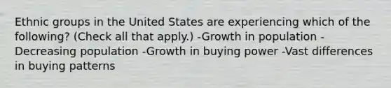 Ethnic groups in the United States are experiencing which of the following? (Check all that apply.) -Growth in population -Decreasing population -Growth in buying power -Vast differences in buying patterns