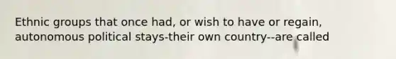 Ethnic groups that once had, or wish to have or regain, autonomous political stays-their own country--are called