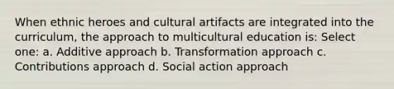 When ethnic heroes and cultural artifacts are integrated into the curriculum, the approach to multicultural education is: Select one: a. Additive approach b. Transformation approach c. Contributions approach d. Social action approach