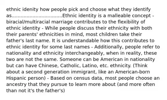 ethnic idenity how people pick and choose what they identify as..................................Ethnic identity is a malleable concept - biracial/multiracial marriage contributes to the flexibility of ethnic identity - While people discuss their ethnicity with both their parents' ethnicities in mind, most children take their father's last name. It is understandable how this contributes to ethnic identity for some last names - Additionally, people refer to nationality and ethnicity interchangeably, when in reality, these two are not the same. Someone can be American in nationality but can have Chinese, Catholic, Latino, etc. ethnicity. (Think about a second generation immigrant, like an American-born Hispanic person) - Based on census data, most people choose an ancestry that they pursue to learn more about (and more often than not it's the father's)