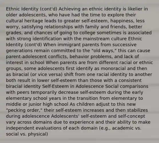 Ethnic Identity (cont'd) Achieving an ethnic identity is likelier in older adolescents, who have had the time to explore their cultural heritage leads to greater self-esteem, happiness, less worry, satisfying relationships with family and friends, better grades, and chances of going to college sometimes is associated with strong identification with the mainstream culture Ethnic Identity (cont'd) When immigrant parents from successive generations remain committed to the "old ways," this can cause parent-adolescent conflicts, behavior problems, and lack of interest in school When parents are from different racial or ethnic groups, some adolescents first identify as monoracial and then as biracial (or vice versa) shift from one racial identity to another both result in lower self-esteem than those with a consistent biracial identity Self-Esteem in Adolescence Social comparisons with peers temporarily decrease self-esteem during the early elementary school years in the transition from elementary to middle or junior high school As children adjust to this new "pecking order," their self-esteem increases and then stabilizes during adolescence Adolescents' self-esteem and self-concept vary across domains due to experience and their ability to make independent evaluations of each domain (e.g., academic vs. social vs. physical)