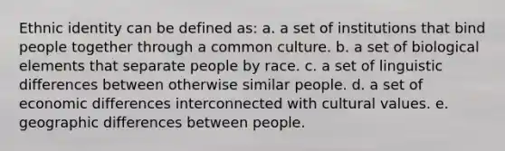 Ethnic identity can be defined as: a. a set of institutions that bind people together through a common culture. b. a set of biological elements that separate people by race. c. a set of linguistic differences between otherwise similar people. d. a set of economic differences interconnected with cultural values. e. geographic differences between people.