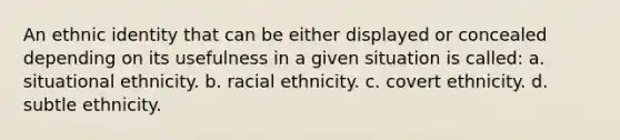 An ethnic identity that can be either displayed or concealed depending on its usefulness in a given situation is called: a. situational ethnicity. b. racial ethnicity. c. covert ethnicity. d. subtle ethnicity.