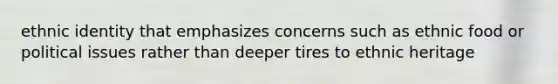 ethnic identity that emphasizes concerns such as ethnic food or political issues rather than deeper tires to ethnic heritage