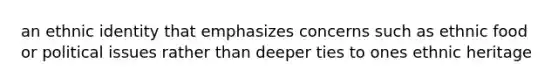 an ethnic identity that emphasizes concerns such as ethnic food or political issues rather than deeper ties to ones ethnic heritage