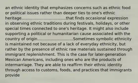 an ethnic identity that emphasizes concerns such as ethnic food or political issues rather than deeper ties to one's ethnic heritage....................................that finds occasional expression in observing ethnic traditions during festivals, holidays, or other special times connected to one's heritage. It might also include supporting a political or humanitarian cause associated with the country of origin.............................Sometimes symbolic ethnicity is maintained not because of a lack of everyday ethnicity, but rather by the presence of ethnic raw materials sustained through immigrant replenishment. This is the case for later-generation Mexican Americans, including ones who are the products of intermarriage. They are able to reaffirm their ethnic identity through access to customs, foods, and practices that immigrants provide