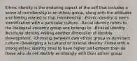 Ethnic identity is the enduring aspect of the self that includes a sense of membership in an ethnic group, along with the attitudes and feeling related to that membership. -Ethnic identity is one's identification with a particular culture. -Racial identity refers to the biological ancestry group one belongs to. -Biracial identity -Bicultural identity Adding another dimension of identity development. -Choosing between own ethnic group vs dominant culture -Developing a bicultural or biracial identity -Those with a strong ethnic identity tend to have higher self-esteem than do those who do not identify as strongly with their ethnic group