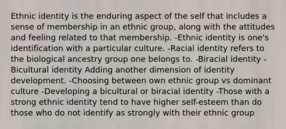 Ethnic identity is the enduring aspect of the self that includes a sense of membership in an ethnic group, along with the attitudes and feeling related to that membership. -Ethnic identity is one's identification with a particular culture. -Racial identity refers to the biological ancestry group one belongs to. -Biracial identity -Bicultural identity Adding another dimension of identity development. -Choosing between own ethnic group vs dominant culture -Developing a bicultural or biracial identity -Those with a strong ethnic identity tend to have higher self-esteem than do those who do not identify as strongly with their ethnic group