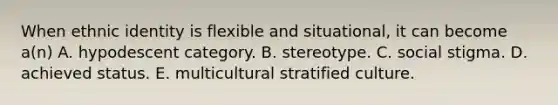 When ethnic identity is flexible and situational, it can become a(n) A. hypodescent category. B. stereotype. C. social stigma. D. achieved status. E. multicultural stratified culture.