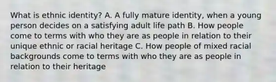 What is ethnic identity? A. A fully mature identity, when a young person decides on a satisfying adult life path B. How people come to terms with who they are as people in relation to their unique ethnic or racial heritage C. How people of mixed racial backgrounds come to terms with who they are as people in relation to their heritage