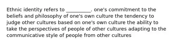 Ethnic identity refers to __________. one's commitment to the beliefs and philosophy of one's own culture the tendency to judge other cultures based on one's own culture the ability to take the perspectives of people of other cultures adapting to the communicative style of people from other cultures