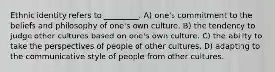 Ethnic identity refers to _________. A) one's commitment to the beliefs and philosophy of one's own culture. B) the tendency to judge other cultures based on one's own culture. C) the ability to take the perspectives of people of other cultures. D) adapting to the communicative style of people from other cultures.