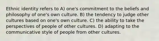 Ethnic identity refers to A) one's commitment to the beliefs and philosophy of one's own culture. B) the tendency to judge other cultures based on one's own culture. C) the ability to take the perspectives of people of other cultures. D) adapting to the communicative style of people from other cultures.