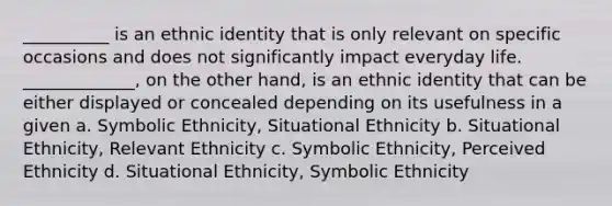 __________ is an <a href='https://www.questionai.com/knowledge/kU5n4LMz0Q-ethnic-identity' class='anchor-knowledge'>ethnic identity</a> that is only relevant on specific occasions and does not significantly impact everyday life. _____________, on the other hand, is an ethnic identity that can be either displayed or concealed depending on its usefulness in a given a. Symbolic Ethnicity, Situational Ethnicity b. Situational Ethnicity, Relevant Ethnicity c. Symbolic Ethnicity, Perceived Ethnicity d. Situational Ethnicity, Symbolic Ethnicity