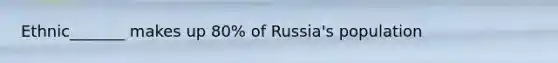 Ethnic_______ makes up 80% of Russia's population