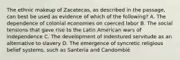 The ethnic makeup of Zacatecas, as described in the passage, can best be used as evidence of which of the following? A. The dependence of colonial economies on coerced labor B. The social tensions that gave rise to the Latin American wars of independence C. The development of indentured servitude as an alternative to slavery D. The emergence of syncretic religious belief systems, such as Santería and Candomblé