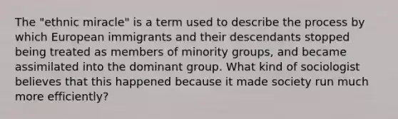 The "ethnic miracle" is a term used to describe the process by which European immigrants and their descendants stopped being treated as members of minority groups, and became assimilated into the dominant group. What kind of sociologist believes that this happened because it made society run much more efficiently?