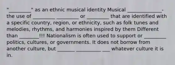 "_________" as an ethnic musical identity Musical ______________- the use of _________ _________ or _________ that are identified with a specific country, region, or ethnicity, such as folk tunes and melodies, rhythms, and harmonies inspired by them Different than ________!!! Nationalism is often used to support or _________ politics, cultures, or governments. It does not borrow from another culture, but _______ __________ ___ whatever culture it is in.