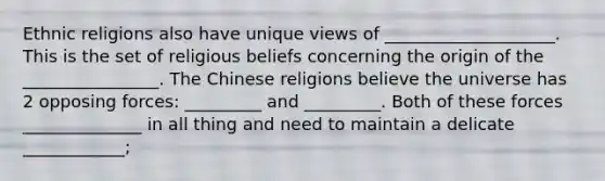 Ethnic religions also have unique views of ____________________. This is the set of religious beliefs concerning the origin of the ________________. The Chinese religions believe the universe has 2 opposing forces: _________ and _________. Both of these forces ______________ in all thing and need to maintain a delicate ____________;