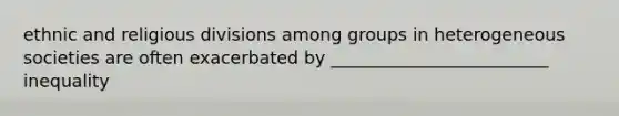 ethnic and religious divisions among groups in heterogeneous societies are often exacerbated by _________________________ inequality