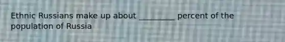 Ethnic Russians make up about _________ percent of the population of Russia