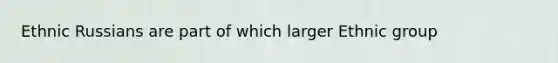 Ethnic Russians are part of which larger Ethnic group