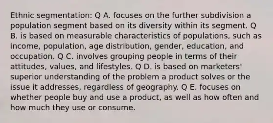 Ethnic segmentation: Q A. focuses on the further subdivision a population segment based on its diversity within its segment. Q B. is based on measurable characteristics of populations, such as income, population, age distribution, gender, education, and occupation. Q C. involves grouping people in terms of their attitudes, values, and lifestyles. Q D. is based on marketers' superior understanding of the problem a product solves or the issue it addresses, regardless of geography. Q E. focuses on whether people buy and use a product, as well as how often and how much they use or consume.