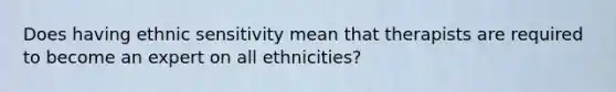 Does having ethnic sensitivity mean that therapists are required to become an expert on all ethnicities?