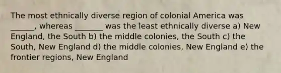 The most ethnically diverse region of colonial America was ______, whereas _______ was the least ethnically diverse a) New England, the South b) the middle colonies, the South c) the South, New England d) the middle colonies, New England e) the frontier regions, New England