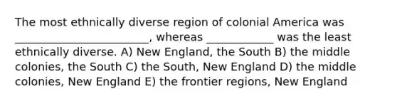 The most ethnically diverse region of colonial America was ________________________, whereas ____________ was the least ethnically diverse. A) New England, the South B) the middle colonies, the South C) the South, New England D) the middle colonies, New England E) the frontier regions, New England