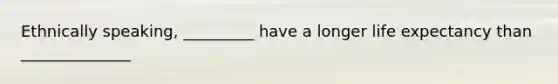 Ethnically speaking, _________ have a longer life expectancy than ______________