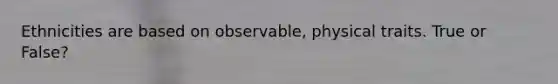 Ethnicities are based on observable, physical traits. True or False?