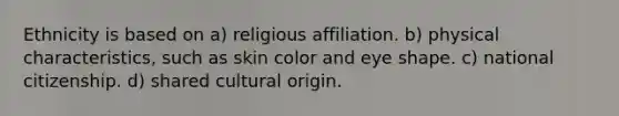 Ethnicity is based on a) religious affiliation. b) physical characteristics, such as skin color and eye shape. c) national citizenship. d) shared cultural origin.