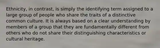 Ethnicity, in contrast, is simply the identifying term assigned to a large group of people who share the traits of a distinctive common culture. It is always based on a clear understanding by members of a group that they are fundamentally different from others who do not share their distinguishing characteristics or cultural heritage.