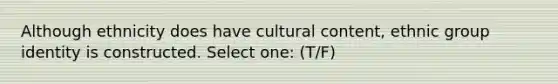 Although ethnicity does have cultural content, ethnic group identity is constructed. Select one: (T/F)