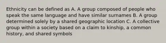 Ethnicity can be defined as A. A group composed of people who speak the same language and have similar surnames B. A group determined solely by a shared geographic location C. A collective group within a society based on a claim to kinship, a common history, and shared symbols