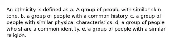 An ethnicity is defined as a. A group of people with similar skin tone. b. a group of people with a common history. c. a group of people with similar physical characteristics. d. a group of people who share a common identity. e. a group of people with a similar religion.